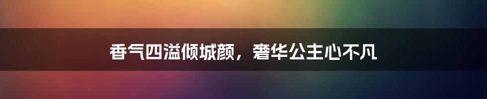 香气四溢倾城颜,奢华公主心不凡