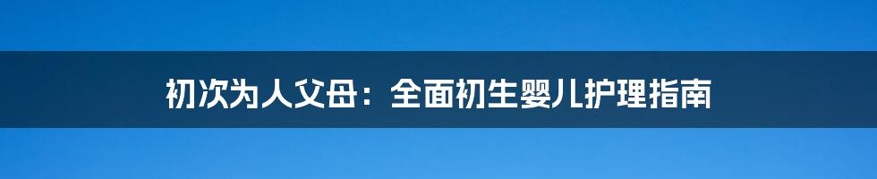初次为人父母:全面初生婴儿护理指南