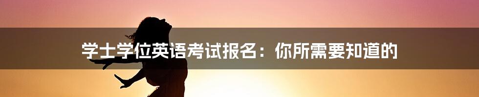 学士学位英语考试报名：你所需要知道的