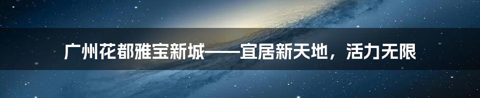 广州花都雅宝新城——宜居新天地，活力无限