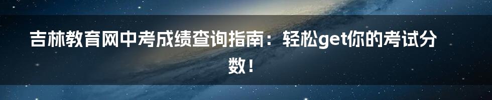 吉林教育网中考成绩查询指南：轻松get你的考试分数！