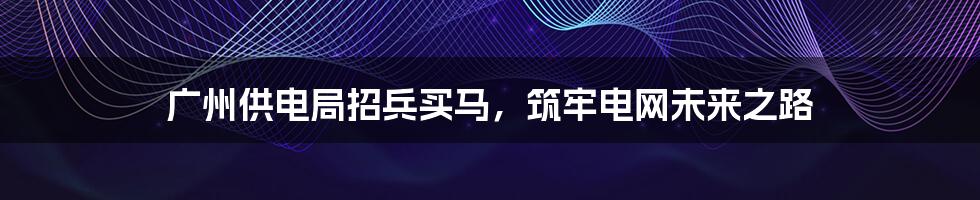 广州供电局招兵买马，筑牢电网未来之路