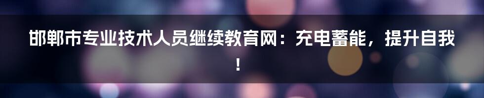 邯郸市专业技术人员继续教育网：充电蓄能，提升自我！