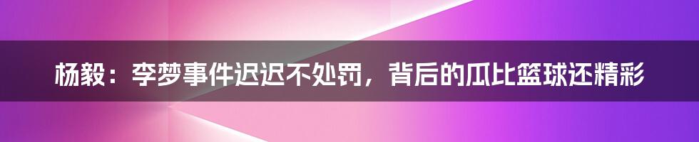 杨毅：李梦事件迟迟不处罚，背后的瓜比篮球还精彩