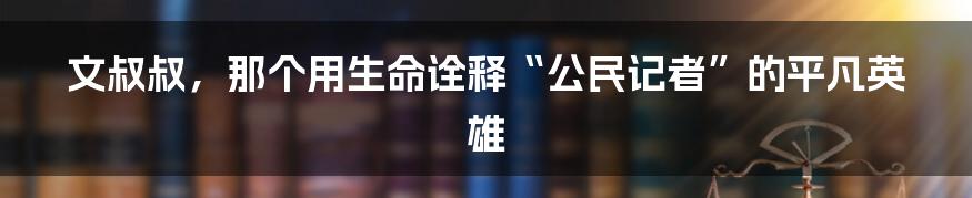 文叔叔，那个用生命诠释“公民记者”的平凡英雄