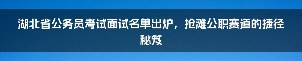 湖北省公务员考试面试名单出炉，抢滩公职赛道的捷径秘笈