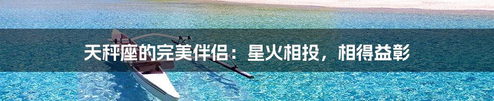 天秤座的完美伴侣:星火相投,相得益彰