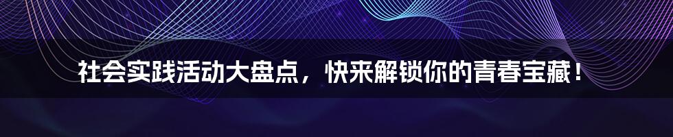 社会实践活动大盘点，快来解锁你的青春宝藏！