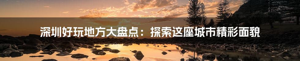 深圳好玩地方大盘点：探索这座城市精彩面貌