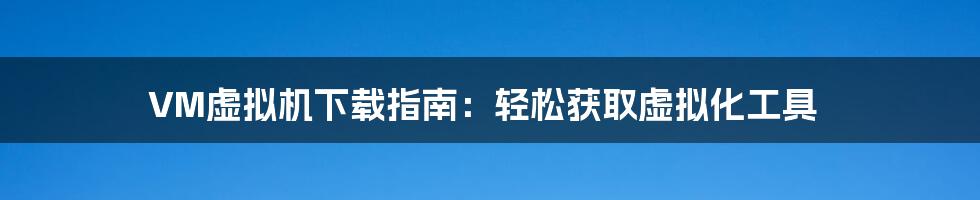 VM虚拟机下载指南:轻松获取虚拟化工具