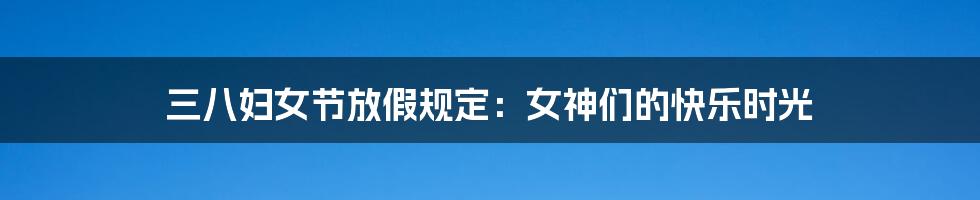 三八妇女节放假规定:女神们的快乐时光
