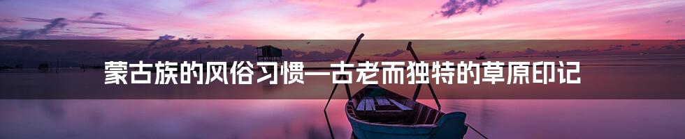 蒙古族的风俗习惯—古老而独特的草原印记