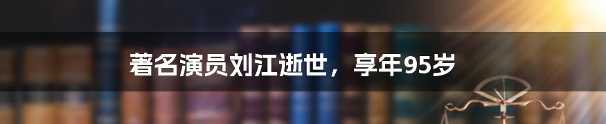 著名演员刘江逝世，享年95岁