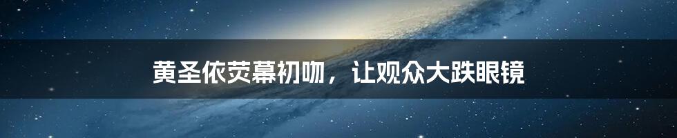 黄圣依荧幕初吻,让观众大跌眼镜