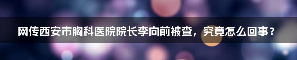 网传西安市胸科医院院长李向前被查，究竟怎么回事？