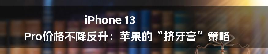 iPhone 13 Pro价格不降反升:苹果的“挤牙膏”策略