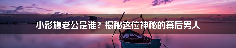 小彩旗老公是谁?揭秘这位神秘的幕后男人