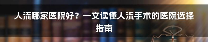 人流哪家医院好？一文读懂人流手术的医院选择指南