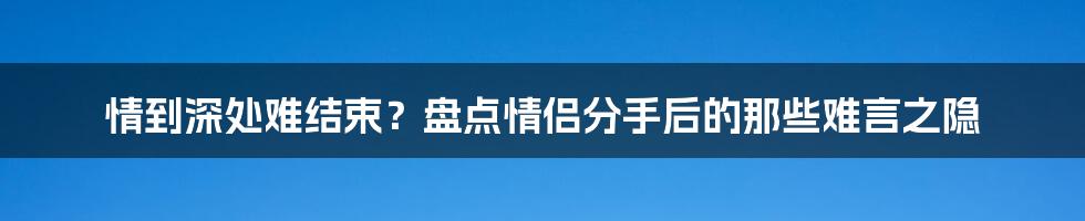 情到深处难结束?盘点情侣分手后的那些难言之隐