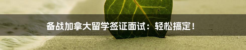 备战加拿大留学签证面试:轻松搞定!