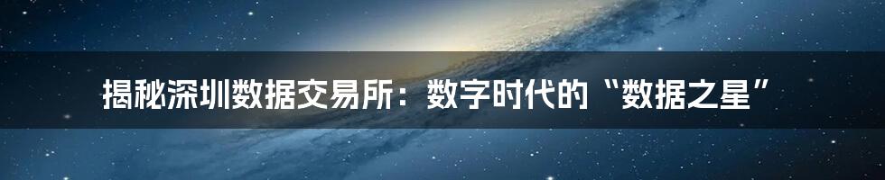 揭秘深圳数据交易所:数字时代的“数据之星”