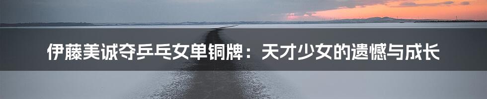 伊藤美诚夺乒乓女单铜牌:天才少女的遗憾与成长
