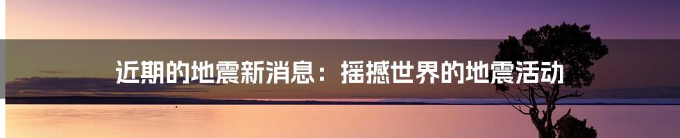 近期的地震新消息：摇撼世界的地震活动