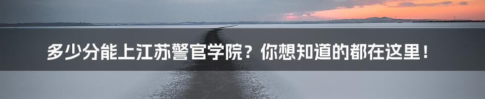 多少分能上江苏警官学院?你想知道的都在这里!