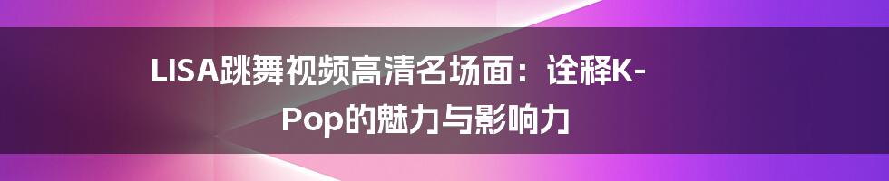LISA跳舞视频高清名场面:诠释K-Pop的魅力与影响力