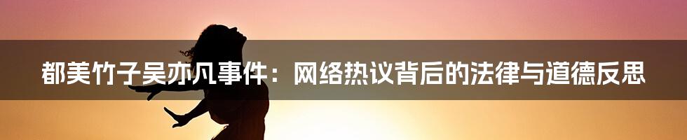 都美竹子吴亦凡事件:网络热议背后的法律与道德反思
