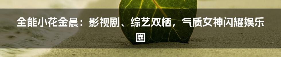 全能小花金晨:影视剧、综艺双栖,气质女神闪耀娱乐圈