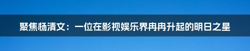 聚焦杨清文:一位在影视娱乐界冉冉升起的明日之星