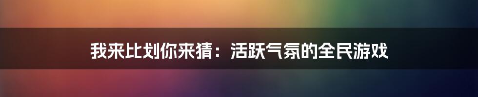 我来比划你来猜：活跃气氛的全民游戏