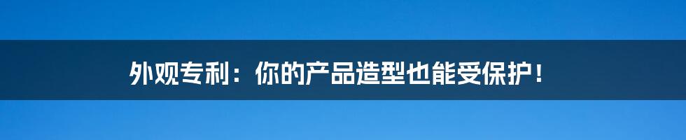 外观专利:你的产品造型也能受保护!