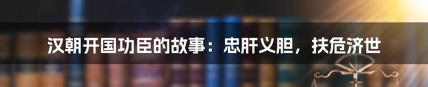 汉朝开国功臣的故事:忠肝义胆,扶危济世