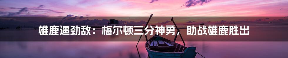 雄鹿遇劲敌:梅尔顿三分神勇,助战雄鹿胜出