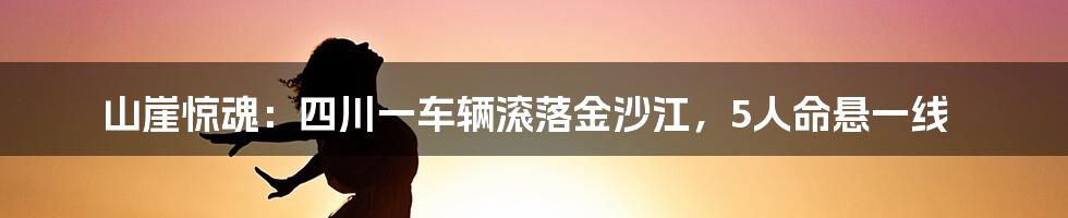 山崖惊魂：四川一车辆滚落金沙江，5人命悬一线