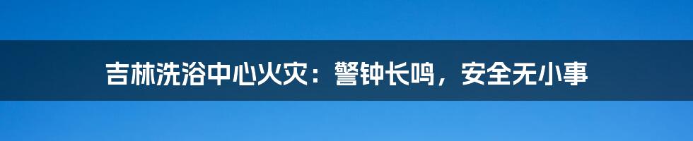 吉林洗浴中心火灾:警钟长鸣,安全无小事