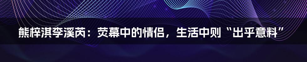 熊梓淇李溪芮:荧幕中的情侣,生活中则“出乎意料”