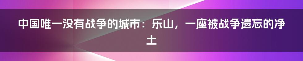 中国唯一没有战争的城市：乐山，一座被战争遗忘的净土