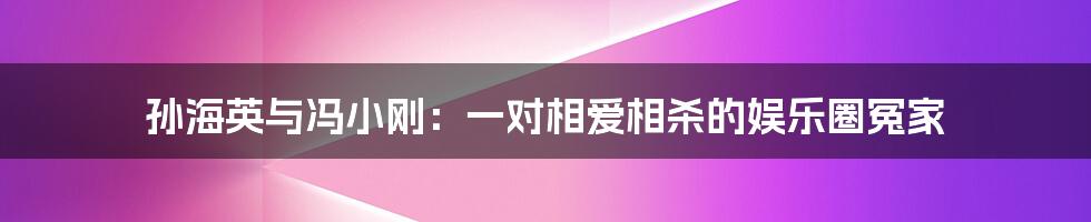 孙海英与冯小刚：一对相爱相杀的娱乐圈冤家