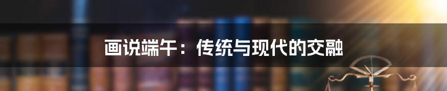 画说端午：传统与现代的交融