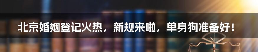 北京婚姻登记火热,新规来啦,单身狗准备好!