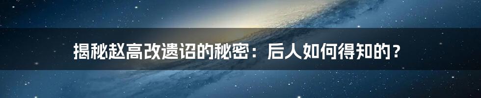 揭秘赵高改遗诏的秘密：后人如何得知的？