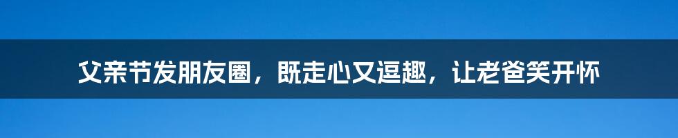 父亲节发朋友圈，既走心又逗趣，让老爸笑开怀