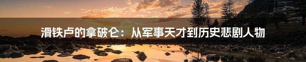 滑铁卢的拿破仑:从军事天才到历史悲剧人物