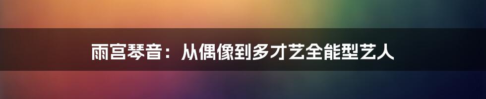 雨宫琴音:从偶像到多才艺全能型艺人
