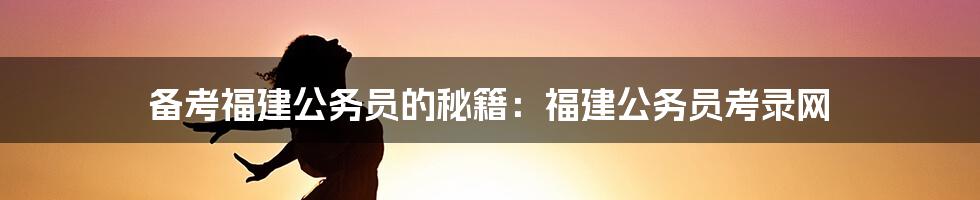 备考福建公务员的秘籍:福建公务员考录网