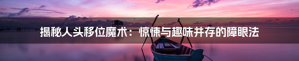 揭秘人头移位魔术：惊悚与趣味并存的障眼法