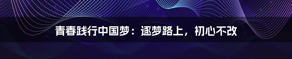 青春践行中国梦:逐梦路上,初心不改
